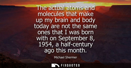 Small: The actual atoms and molecules that make up my brain and body today are not the same ones that I was bo