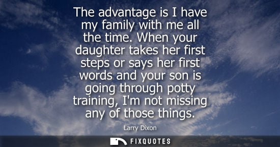 Small: The advantage is I have my family with me all the time. When your daughter takes her first steps or say