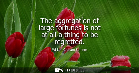 Small: The aggregation of large fortunes is not at all a thing to be regretted
