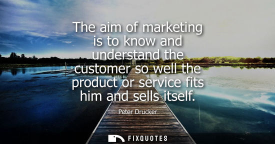 Small: The aim of marketing is to know and understand the customer so well the product or service fits him and