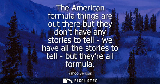 Small: The American formula things are out there but they dont have any stories to tell - we have all the stor