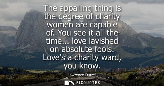 Small: The appalling thing is the degree of charity women are capable of. You see it all the time... love lavished on