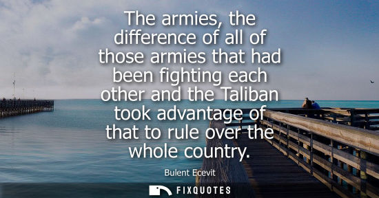 Small: The armies, the difference of all of those armies that had been fighting each other and the Taliban too