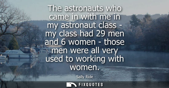 Small: The astronauts who came in with me in my astronaut class - my class had 29 men and 6 women - those men 