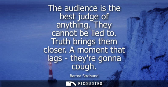 Small: The audience is the best judge of anything. They cannot be lied to. Truth brings them closer. A moment 