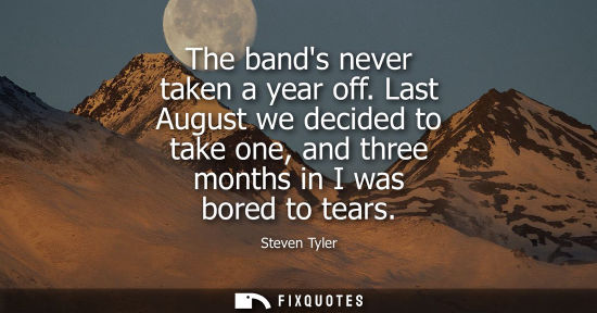 Small: The bands never taken a year off. Last August we decided to take one, and three months in I was bored t