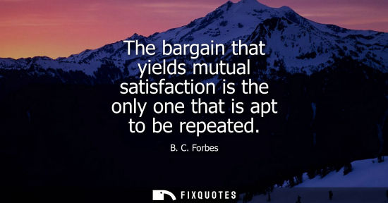 Small: The bargain that yields mutual satisfaction is the only one that is apt to be repeated