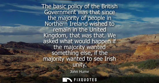 Small: The basic policy of the British Government was that since the majority of people in Northern Ireland wi