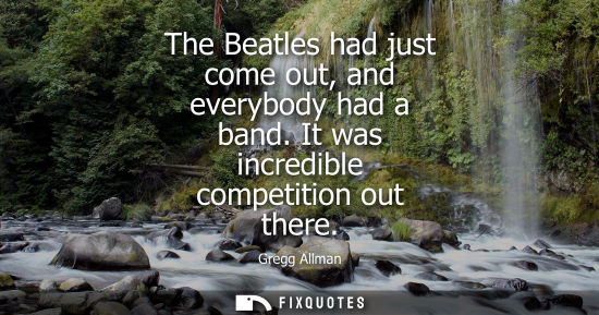 Small: The Beatles had just come out, and everybody had a band. It was incredible competition out there