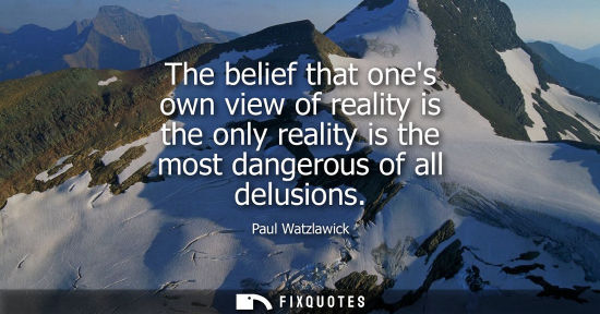 Small: The belief that ones own view of reality is the only reality is the most dangerous of all delusions