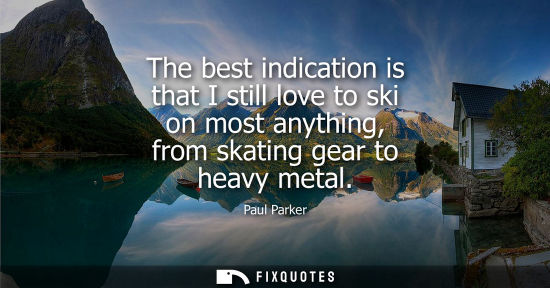 Small: The best indication is that I still love to ski on most anything, from skating gear to heavy metal