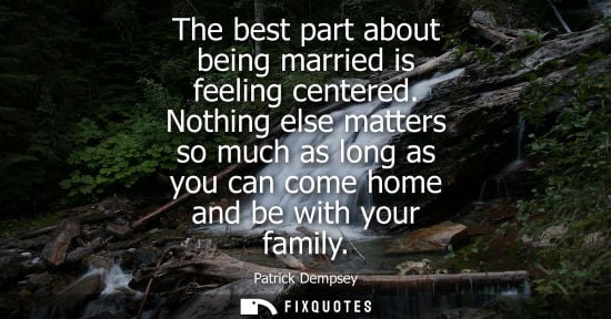 Small: The best part about being married is feeling centered. Nothing else matters so much as long as you can 