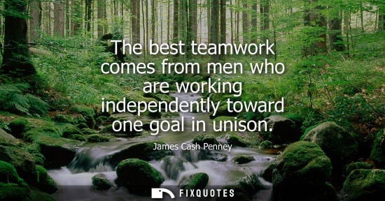 Small: The best teamwork comes from men who are working independently toward one goal in unison - James Cash Penney