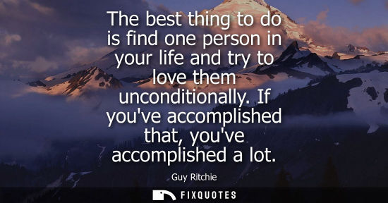 Small: The best thing to do is find one person in your life and try to love them unconditionally. If youve acc