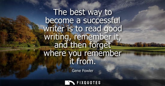 Small: The best way to become a successful writer is to read good writing, remember it, and then forget where 