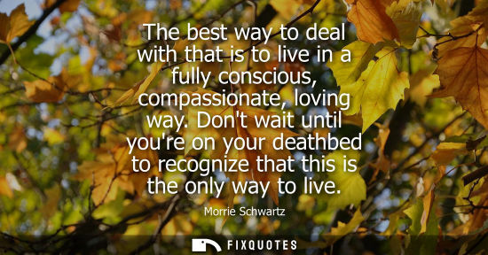 Small: The best way to deal with that is to live in a fully conscious, compassionate, loving way. Dont wait un