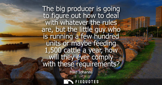 Small: The big producer is going to figure out how to deal with whatever the rules are, but the little guy who