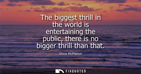 Small: The biggest thrill in the world is entertaining the public, there is no bigger thrill than that