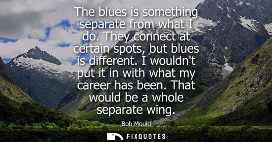 Small: The blues is something separate from what I do. They connect at certain spots, but blues is different. 