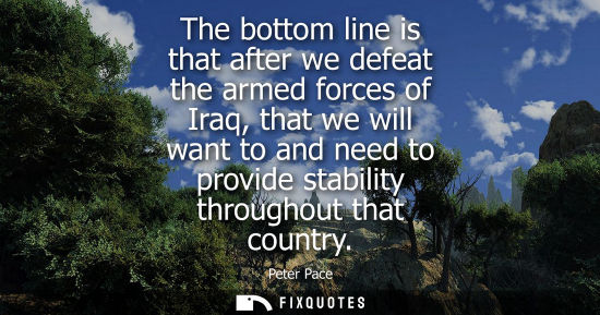 Small: The bottom line is that after we defeat the armed forces of Iraq, that we will want to and need to prov
