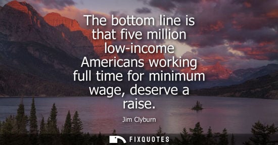 Small: The bottom line is that five million low-income Americans working full time for minimum wage, deserve a