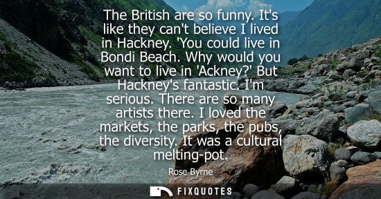 Small: The British are so funny. Its like they cant believe I lived in Hackney. You could live in Bondi Beach.