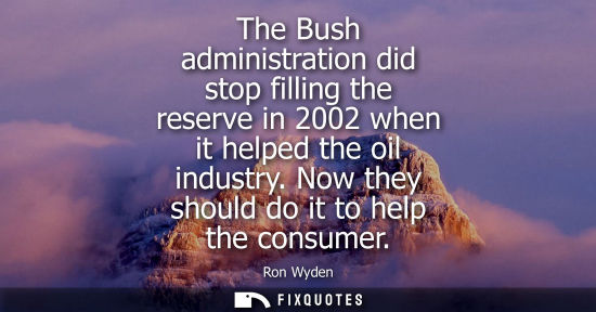 Small: The Bush administration did stop filling the reserve in 2002 when it helped the oil industry. Now they 