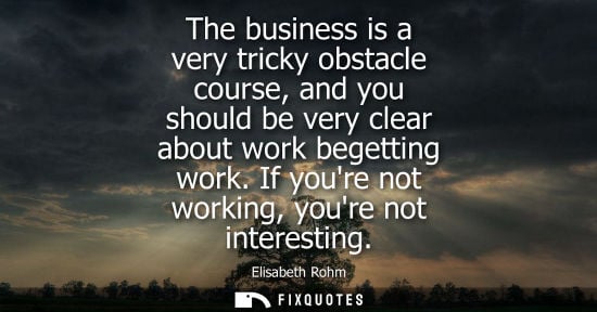 Small: The business is a very tricky obstacle course, and you should be very clear about work begetting work. 