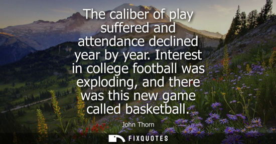 Small: The caliber of play suffered and attendance declined year by year. Interest in college football was exploding,