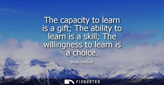 Small: The capacity to learn is a gift The ability to learn is a skill The willingness to learn is a choice