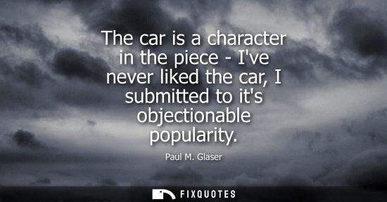 Small: The car is a character in the piece - Ive never liked the car, I submitted to its objectionable popular