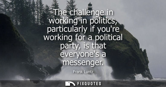 Small: The challenge in working in politics, particularly if youre working for a political party, is that ever