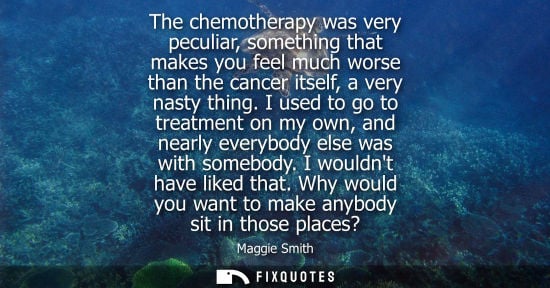 Small: The chemotherapy was very peculiar, something that makes you feel much worse than the cancer itself, a 
