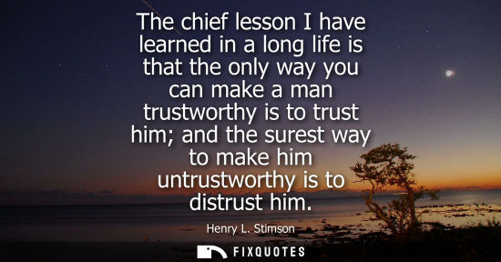 Small: The chief lesson I have learned in a long life is that the only way you can make a man trustworthy is t