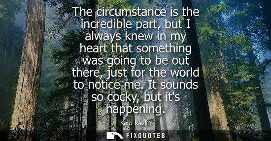 Small: The circumstance is the incredible part, but I always knew in my heart that something was going to be o