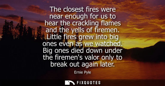 Small: The closest fires were near enough for us to hear the crackling flames and the yells of firemen. Little
