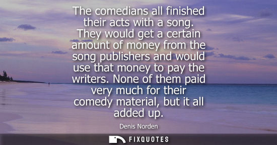 Small: The comedians all finished their acts with a song. They would get a certain amount of money from the so