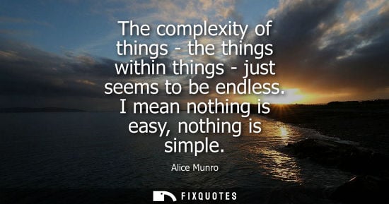 Small: The complexity of things - the things within things - just seems to be endless. I mean nothing is easy,