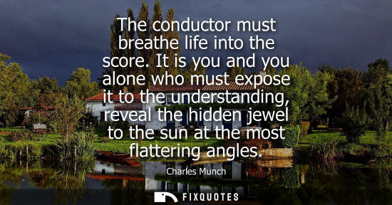 Small: The conductor must breathe life into the score. It is you and you alone who must expose it to the under