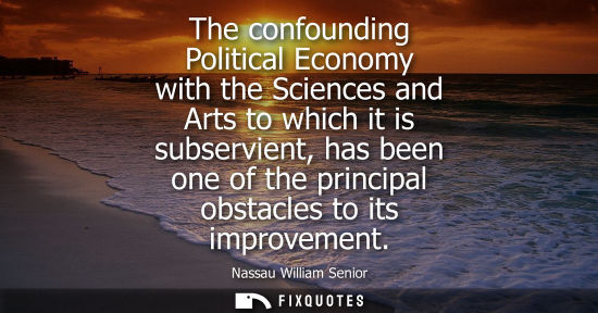 Small: The confounding Political Economy with the Sciences and Arts to which it is subservient, has been one o