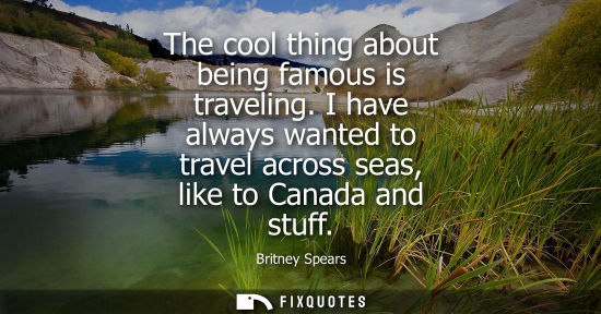 Small: The cool thing about being famous is traveling. I have always wanted to travel across seas, like to Canada and