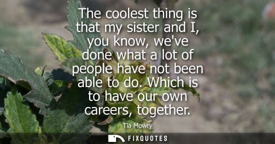 Small: The coolest thing is that my sister and I, you know, weve done what a lot of people have not been able 