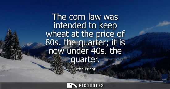 Small: The corn law was intended to keep wheat at the price of 80s. the quarter it is now under 40s. the quart