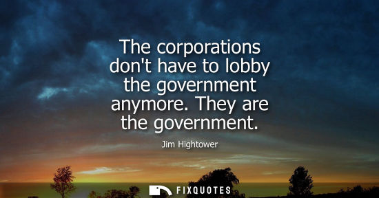 Small: The corporations dont have to lobby the government anymore. They are the government