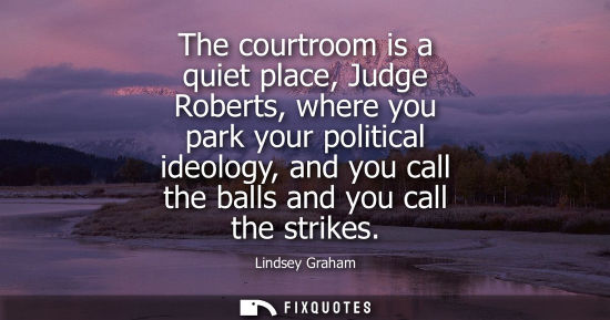 Small: The courtroom is a quiet place, Judge Roberts, where you park your political ideology, and you call the