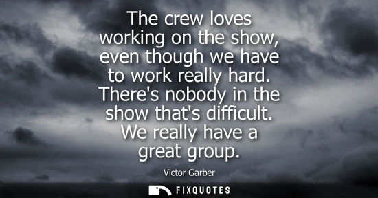 Small: The crew loves working on the show, even though we have to work really hard. Theres nobody in the show 