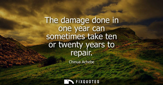 Small: The damage done in one year can sometimes take ten or twenty years to repair