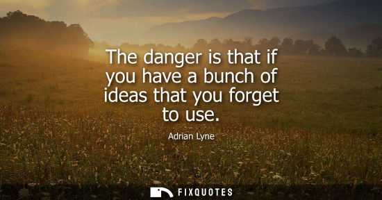 Small: The danger is that if you have a bunch of ideas that you forget to use