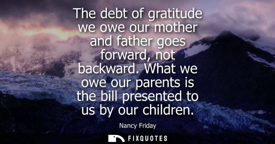 Small: The debt of gratitude we owe our mother and father goes forward, not backward. What we owe our parents is the 