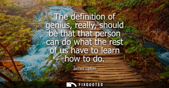 Small: The definition of genius, really, should be that that person can do what the rest of us have to learn h